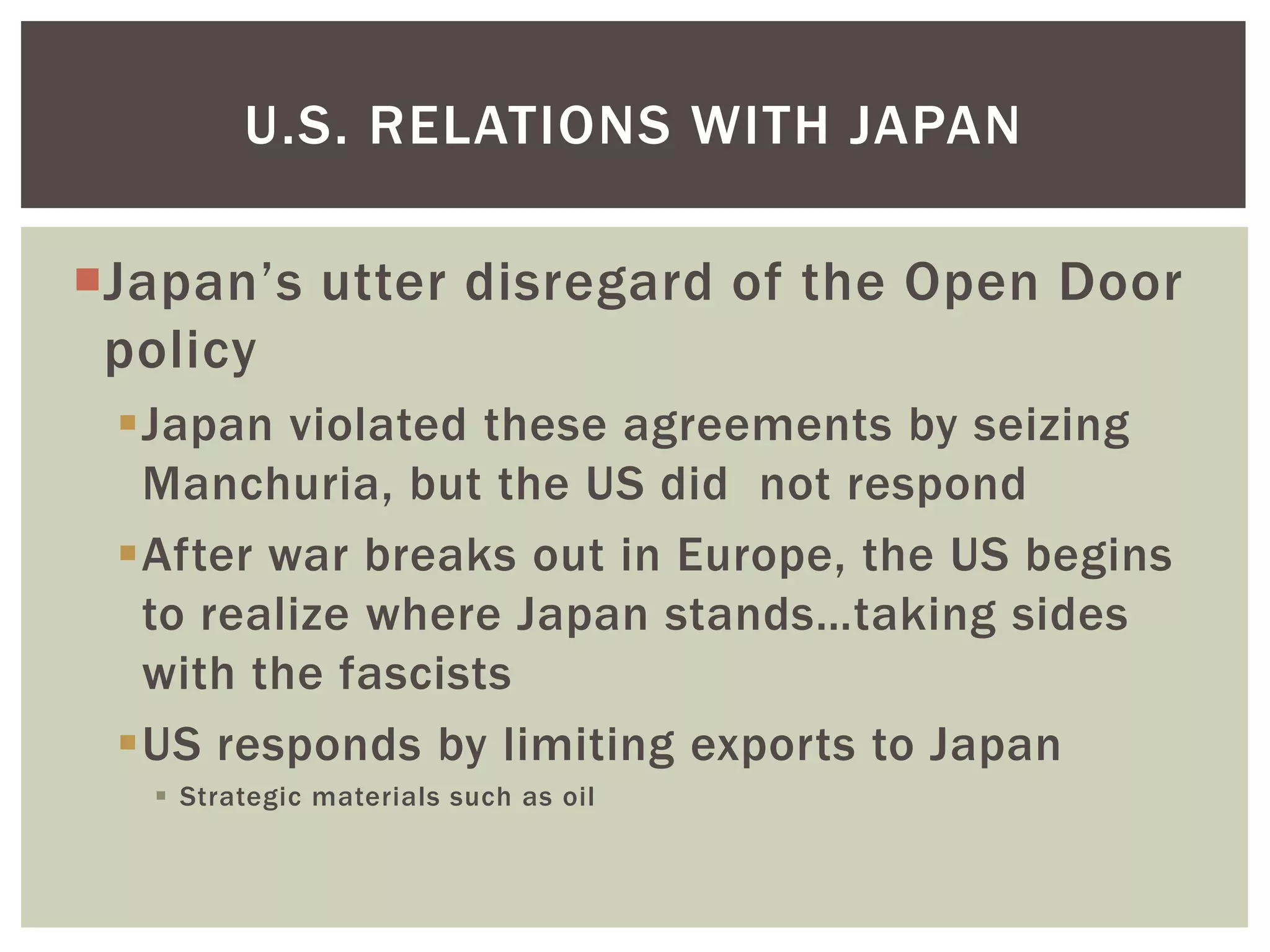 U.S. RELATIONS WITH JAPAN

Japan’s utter disregard of the Open Door
 policy
 Japan violated these agreements by seizing
  Manchuria, but the US did not respond
 After war breaks out in Europe, the US begins
  to realize where Japan stands…taking sides
  with the fascists
 US responds by limiting exports to Japan
    Strategic materials such as oil
 