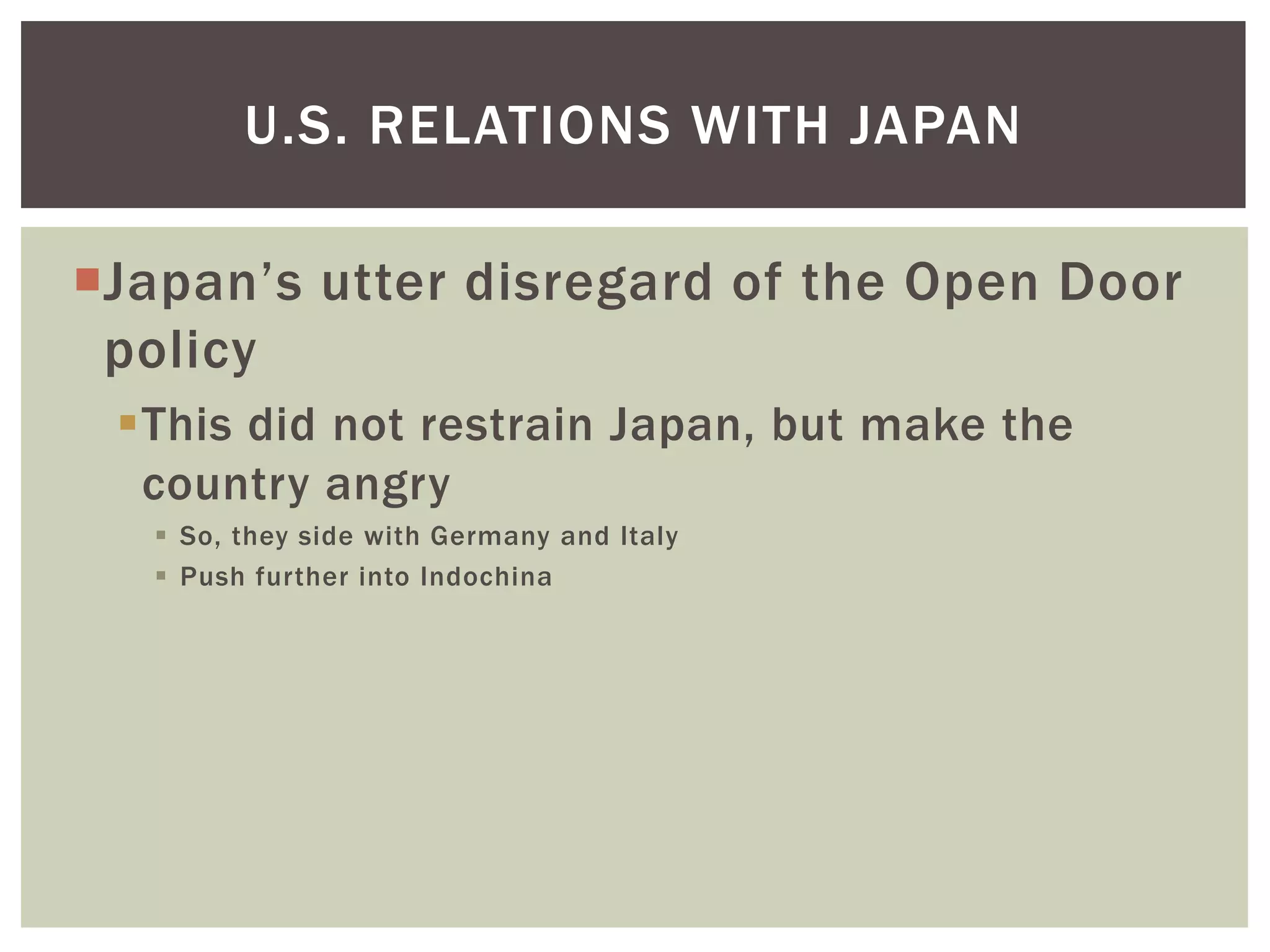 U.S. RELATIONS WITH JAPAN

Japan’s utter disregard of the Open Door
 policy
 This did not restrain Japan, but make the
  country angry
    So, they side with Germany and Italy
    Push further into Indochina
 