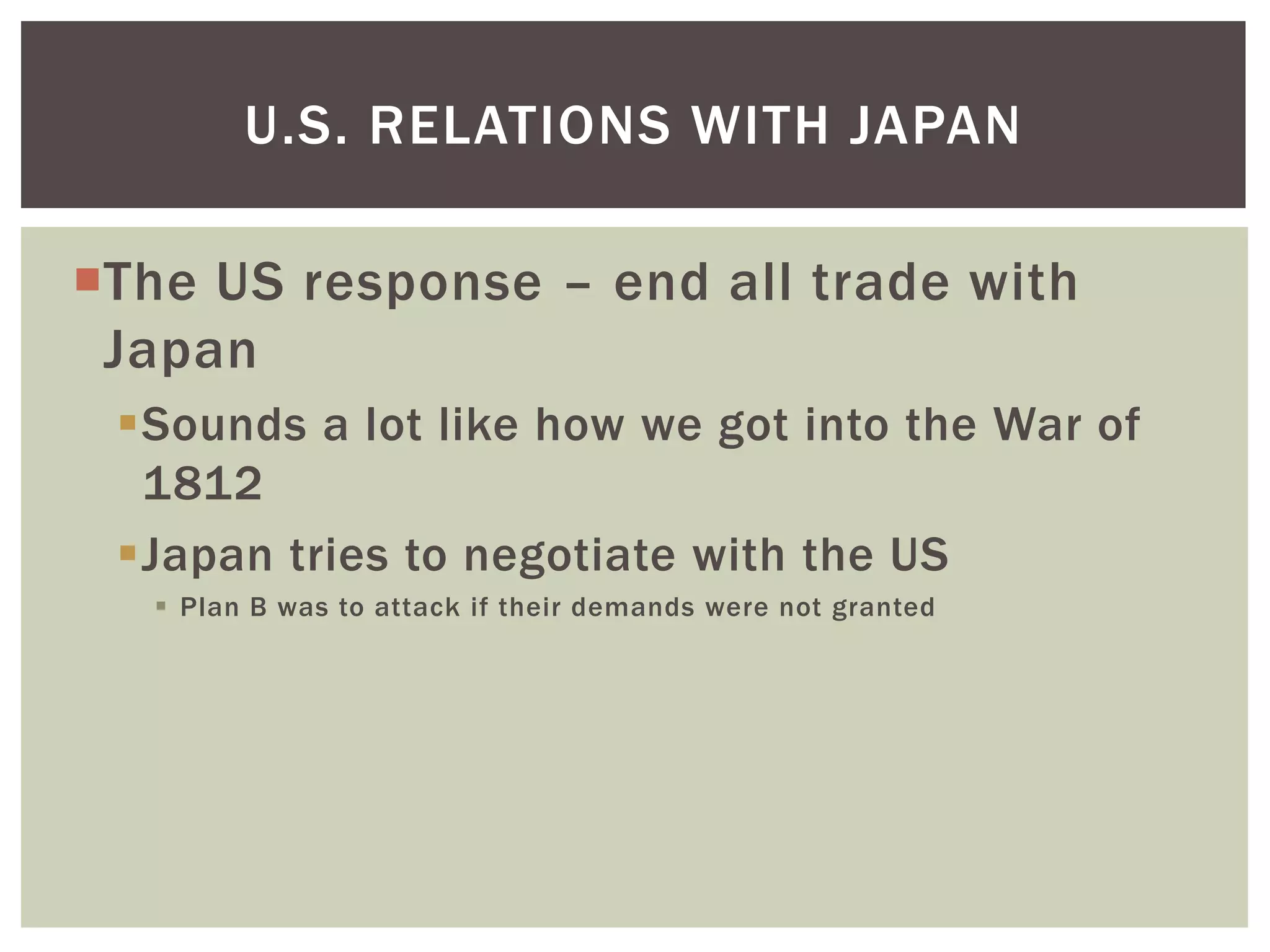 U.S. RELATIONS WITH JAPAN

The US response – end all trade with
 Japan
 Sounds a lot like how we got into the War of
  1812
 Japan tries to negotiate with the US
    Plan B was to attack if their demands were not granted
 