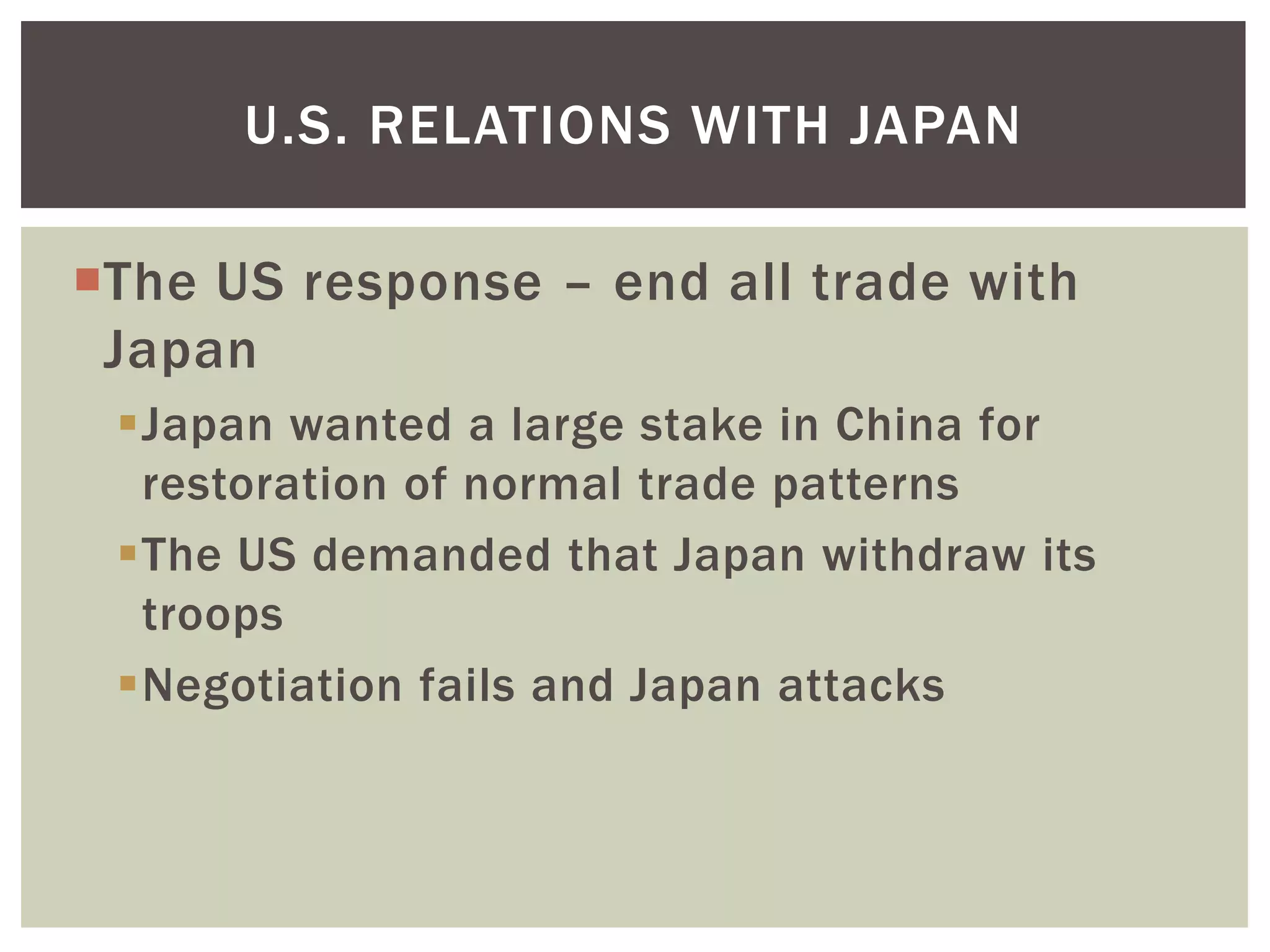 U.S. RELATIONS WITH JAPAN

The US response – end all trade with
 Japan
 Japan wanted a large stake in China for
  restoration of normal trade patterns
 The US demanded that Japan withdraw its
  troops
 Negotiation fails and Japan attacks
 