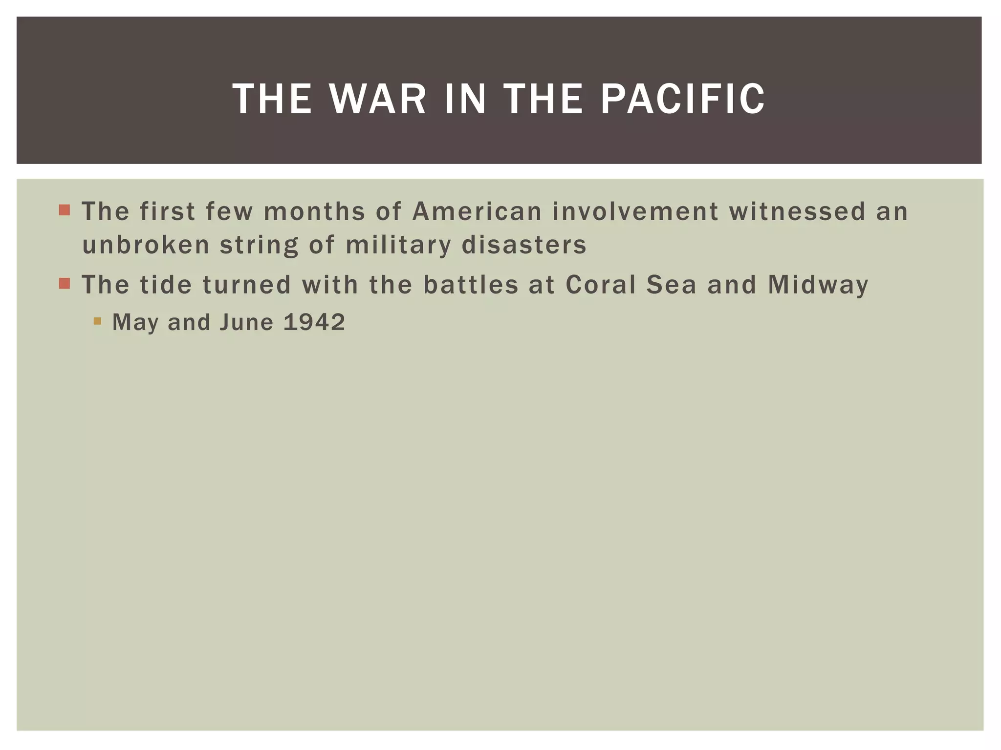 THE WAR IN THE PACIFIC

 The first few months of American involvement witnessed an
  unbroken string of military disasters
 The tide turned with the battles at Coral Sea and Midway
   May and June 1942
 