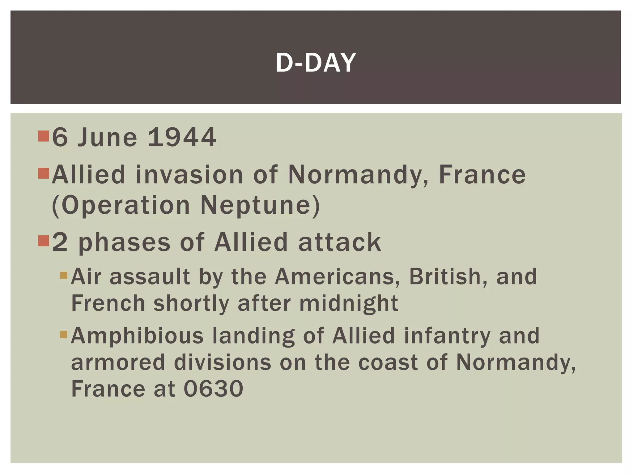 D-DAY

6 June 1944
Allied invasion of Normandy, France
 (Operation Neptune)
2 phases of Allied attack
 Air assault by the Americans, British, and
  French shortly after midnight
 Amphibious landing of Allied infantry and
  armored divisions on the coast of Normandy,
  France at 0630
 