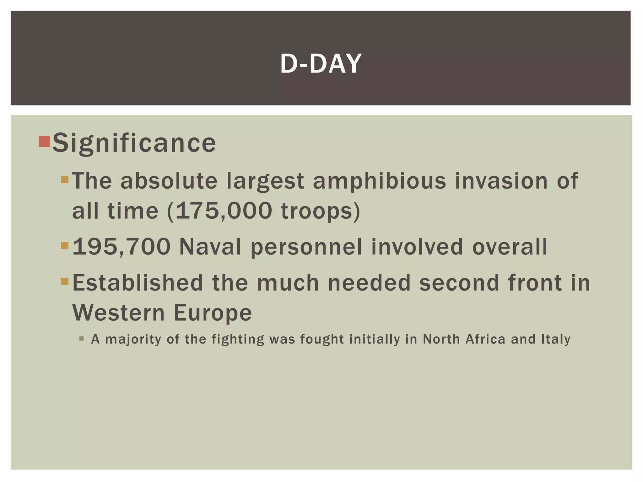 D-DAY

Significance
 The absolute largest amphibious invasion of
  all time (175,000 troops)
 195,700 Naval personnel involved overall
 Established the much needed second front in
  Western Europe
    A majority of the fighting was fought initially in North Africa and Italy
 