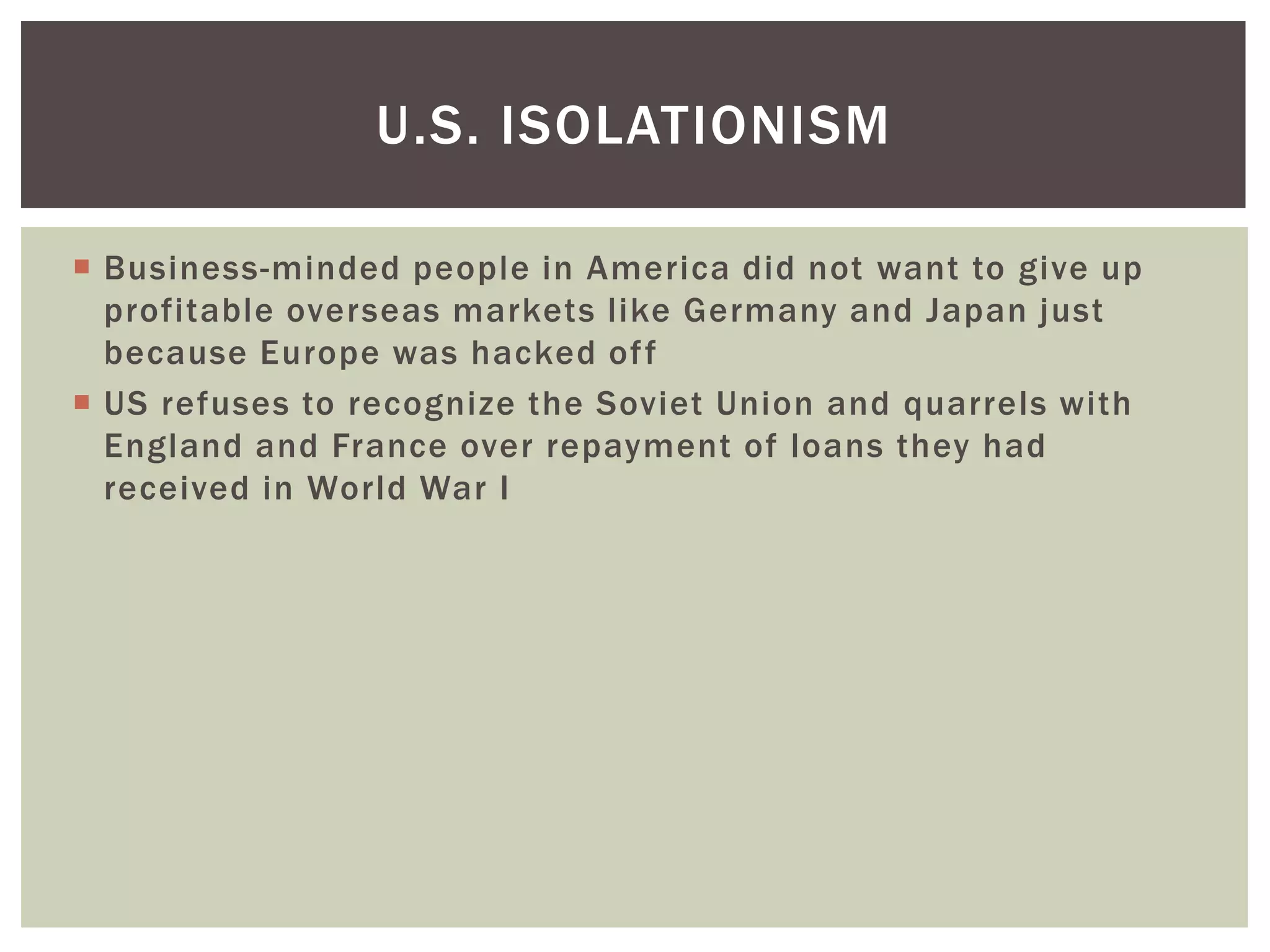 U.S. ISOLATIONISM

 Business-minded people in America did not want to give up
  profitable overseas markets like Germany and Japan just
  because Europe was hacked of f
 US refuses to recognize the Soviet Union and quarrels with
  England and France over repayment of loans they had
  received in World War I
 