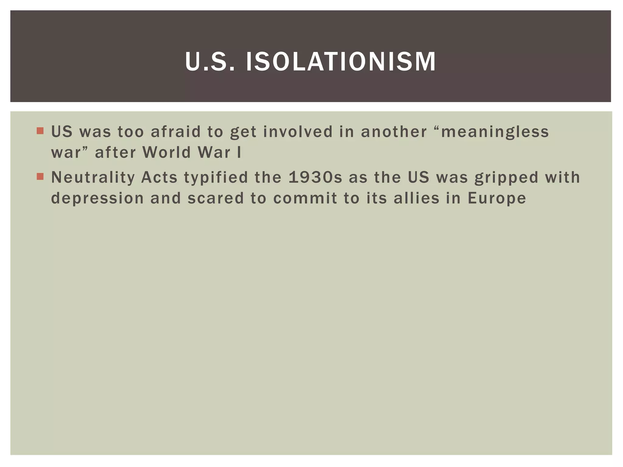 U.S. ISOLATIONISM

 US was too afraid to get involved in another “meaningless
  war” after World War I
 Neutrality Acts typified the 1930s as the US was gripped with
  depression and scared to commit to its allies in Europe
 