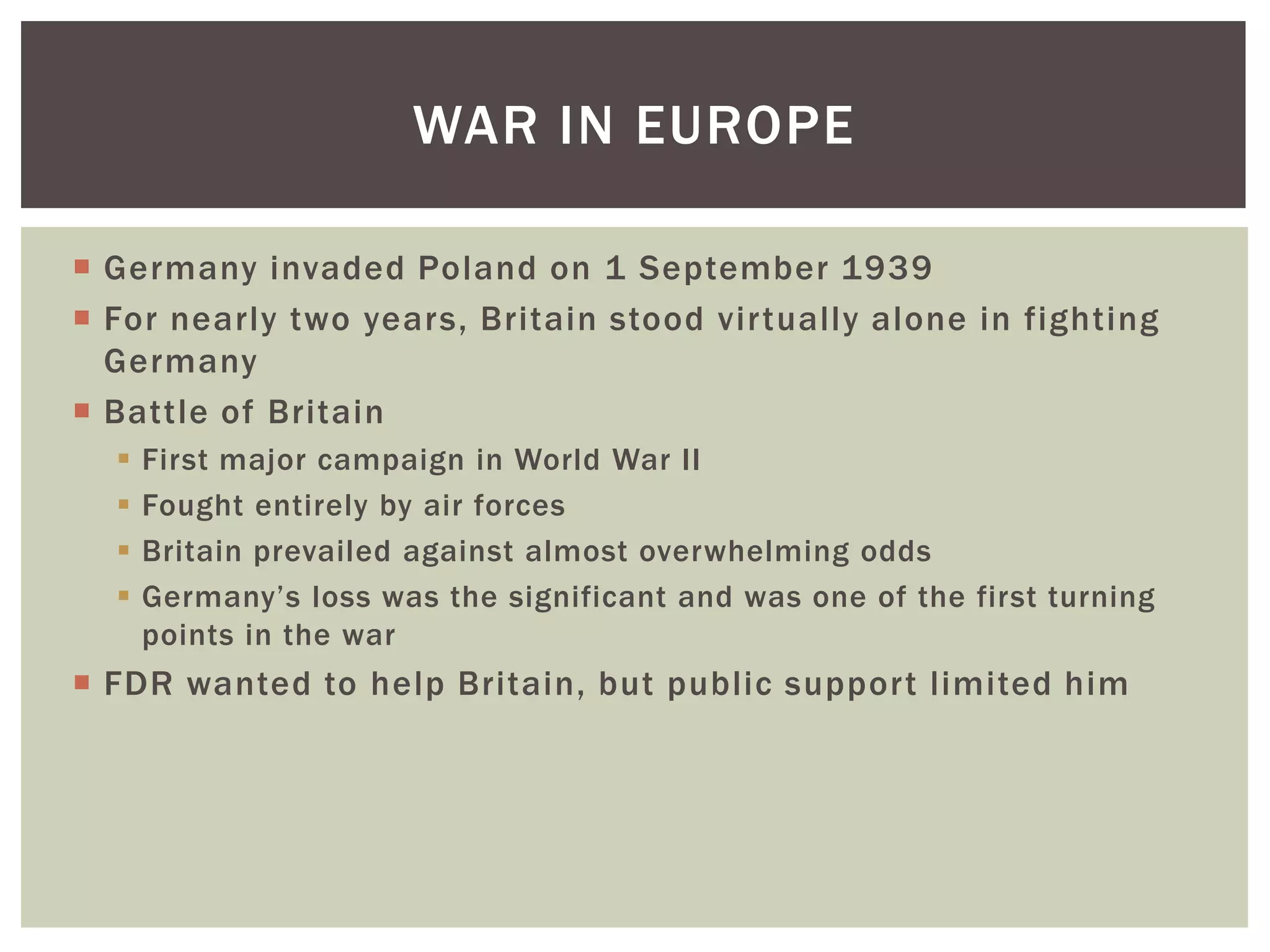 WAR IN EUROPE

 Germany invaded Poland on 1 September 1939
 For nearly two years, Britain stood virtually alone in fighting
  Germany
 Battle of Britain
     First major campaign in World War II
     Fought entirely by air forces
     Britain prevailed against almost overwhelming odds
     Germany’s loss was the significant and was one of the first turning
      points in the war
 FDR wanted to help Britain, but public support limited him
 