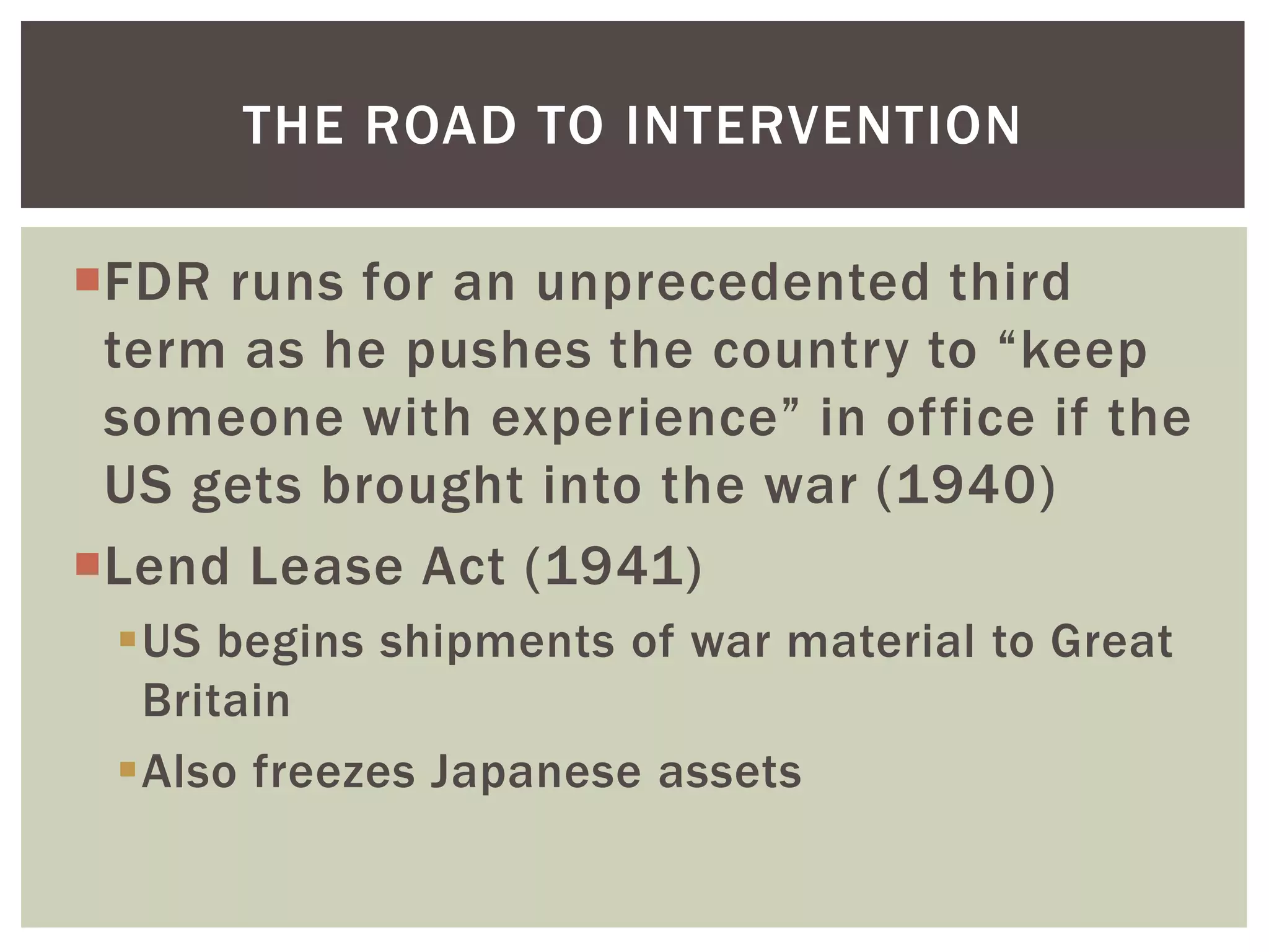 THE ROAD TO INTERVENTION

FDR runs for an unprecedented third
 term as he pushes the country to “keep
 someone with experience” in office if the
 US gets brought into the war (1940)
Lend Lease Act (1941)
 US begins shipments of war material to Great
  Britain
 Also freezes Japanese assets
 