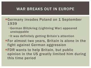 WAR BREAKS OUT IN EUROPE

Germany invades Poland on 1 September
 1939
 German Blitzkrieg (Lightning War) appeared
  unstoppable
 It was definitely getting Britain’s attention
For almost two years, Britain is alone in the
 fight against German aggression
FDR wants to help Britain, but public
 opinion in the US greatly limited him during
 this time period
 