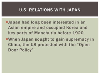 U.S. RELATIONS WITH JAPAN

Japan had long been interested in an
 Asian empire and occupied Korea and
 key parts of Manchuria before 1920
When Japan sought to gain supremacy in
 China, the US protested with the “Open
 Door Policy”
 