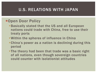 U.S. RELATIONS WITH JAPAN

Open Door Policy
 Basically stated that the US and all European
  nations could trade with China, free to use their
  treaty ports
 Within the spheres of influence in China
 China’s power as a nation is declining during this
  period
 The theory had been that trade was a basic right
  of all nations, even though sovereign countries
  could counter with isolationist attitudes
 