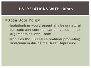 U.S. RELATIONS WITH JAPAN

Open Door Policy
 Isolationism would essentially be unnatural
  for trade and communication; based in the
  arguments of John Locke
 Ironic as the US had no problem promoting
  isolationism during the Great Depression
 