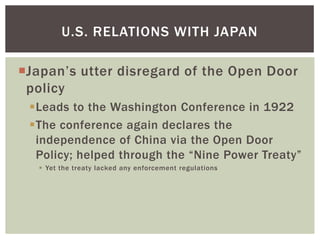 U.S. RELATIONS WITH JAPAN

Japan’s utter disregard of the Open Door
 policy
 Leads to the Washington Conference in 1922
 The conference again declares the
  independence of China via the Open Door
  Policy; helped through the “Nine Power Treaty”
    Yet the treaty lacked any enforcement regulations
 