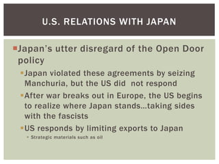 U.S. RELATIONS WITH JAPAN

Japan’s utter disregard of the Open Door
 policy
 Japan violated these agreements by seizing
  Manchuria, but the US did not respond
 After war breaks out in Europe, the US begins
  to realize where Japan stands…taking sides
  with the fascists
 US responds by limiting exports to Japan
    Strategic materials such as oil
 