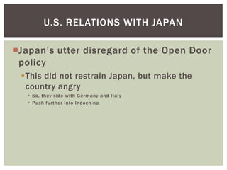 U.S. RELATIONS WITH JAPAN

Japan’s utter disregard of the Open Door
 policy
 This did not restrain Japan, but make the
  country angry
    So, they side with Germany and Italy
    Push further into Indochina
 