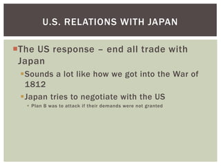 U.S. RELATIONS WITH JAPAN

The US response – end all trade with
 Japan
 Sounds a lot like how we got into the War of
  1812
 Japan tries to negotiate with the US
    Plan B was to attack if their demands were not granted
 