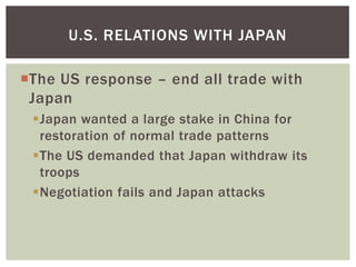 U.S. RELATIONS WITH JAPAN

The US response – end all trade with
 Japan
 Japan wanted a large stake in China for
  restoration of normal trade patterns
 The US demanded that Japan withdraw its
  troops
 Negotiation fails and Japan attacks
 