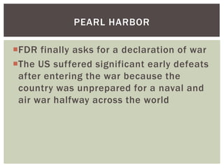 PEARL HARBOR

FDR finally asks for a declaration of war
The US suffered significant early defeats
 after entering the war because the
 country was unprepared for a naval and
 air war halfway across the world
 