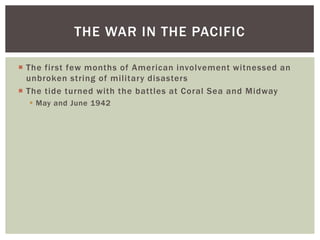 THE WAR IN THE PACIFIC

 The first few months of American involvement witnessed an
  unbroken string of military disasters
 The tide turned with the battles at Coral Sea and Midway
   May and June 1942
 