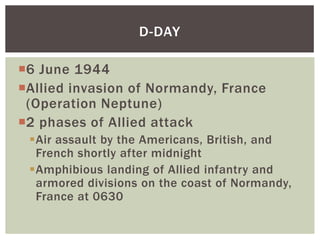 D-DAY

6 June 1944
Allied invasion of Normandy, France
 (Operation Neptune)
2 phases of Allied attack
 Air assault by the Americans, British, and
  French shortly after midnight
 Amphibious landing of Allied infantry and
  armored divisions on the coast of Normandy,
  France at 0630
 