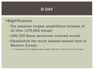 D-DAY

Significance
 The absolute largest amphibious invasion of
  all time (175,000 troops)
 195,700 Naval personnel involved overall
 Established the much needed second front in
  Western Europe
    A majority of the fighting was fought initially in North Africa and Italy
 