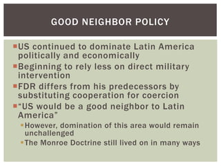 GOOD NEIGHBOR POLICY

US continued to dominate Latin America
 politically and economically
Beginning to rely less on direct military
 intervention
FDR differs from his predecessors by
 substituting cooperation for coercion
“US would be a good neighbor to Latin
 America”
 However, domination of this area would remain
  unchallenged
 The Monroe Doctrine still lived on in many ways
 