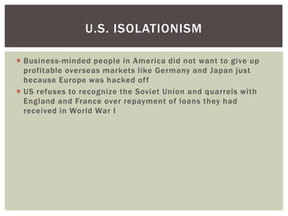 U.S. ISOLATIONISM

 Business-minded people in America did not want to give up
  profitable overseas markets like Germany and Japan just
  because Europe was hacked of f
 US refuses to recognize the Soviet Union and quarrels with
  England and France over repayment of loans they had
  received in World War I
 