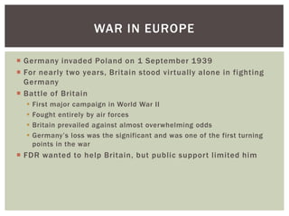WAR IN EUROPE

 Germany invaded Poland on 1 September 1939
 For nearly two years, Britain stood virtually alone in fighting
  Germany
 Battle of Britain
     First major campaign in World War II
     Fought entirely by air forces
     Britain prevailed against almost overwhelming odds
     Germany’s loss was the significant and was one of the first turning
      points in the war
 FDR wanted to help Britain, but public support limited him
 
