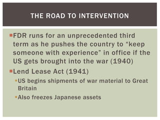 THE ROAD TO INTERVENTION

FDR runs for an unprecedented third
 term as he pushes the country to “keep
 someone with experience” in office if the
 US gets brought into the war (1940)
Lend Lease Act (1941)
 US begins shipments of war material to Great
  Britain
 Also freezes Japanese assets
 