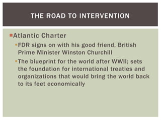 THE ROAD TO INTERVENTION

Atlantic Charter
 FDR signs on with his good friend, British
  Prime Minister Winston Churchill
 The blueprint for the world after WWII; sets
  the foundation for international treaties and
  organizations that would bring the world back
  to its feet economically
 