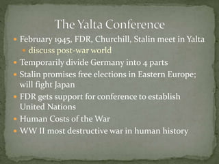  February 1945, FDR, Churchill, Stalin meet in Yalta
 discuss post-war world
 Temporarily divide Germany into 4 parts
 Stalin promises free elections in Eastern Europe;
will fight Japan
 FDR gets support for conference to establish
United Nations
 Human Costs of the War
 WW II most destructive war in human history
 