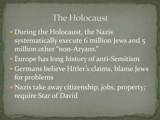 During the Holocaust, the Nazis
systematically execute 6 million Jews and 5
million other “non-Aryans.”
 Europe has long history of anti-Semitism
 Germans believe Hitler’s claims, blame Jews
for problems
 Nazis take away citizenship, jobs, property;
require Star of David
 