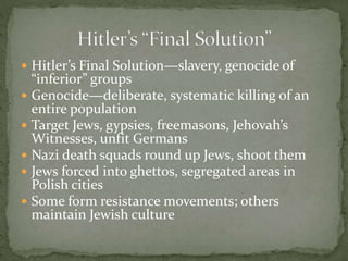  Hitler’s Final Solution—slavery, genocide of
“inferior” groups
 Genocide—deliberate, systematic killing of an
entire population
 Target Jews, gypsies, freemasons, Jehovah’s
Witnesses, unfit Germans
 Nazi death squads round up Jews, shoot them
 Jews forced into ghettos, segregated areas in
Polish cities
 Some form resistance movements; others
maintain Jewish culture
 