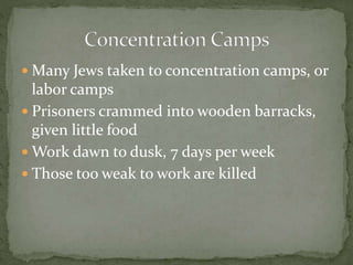  Many Jews taken to concentration camps, or
labor camps
 Prisoners crammed into wooden barracks,
given little food
 Work dawn to dusk, 7 days per week
 Those too weak to work are killed
 