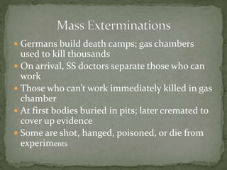  Germans build death camps; gas chambers
used to kill thousands
 On arrival, SS doctors separate those who can
work
 Those who can’t work immediately killed in gas
chamber
 At first bodies buried in pits; later cremated to
cover up evidence
 Some are shot, hanged, poisoned, or die from
experiments
 