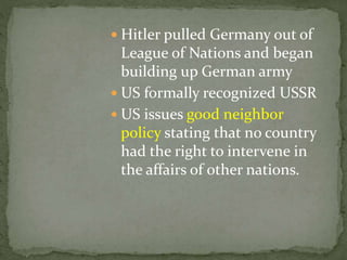  Hitler pulled Germany out of
League of Nations and began
building up German army
 US formally recognized USSR
 US issues good neighbor
policy stating that no country
had the right to intervene in
the affairs of other nations.
 