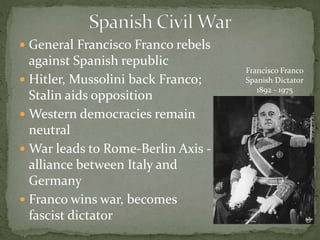 General Francisco Franco rebels
against Spanish republic
 Hitler, Mussolini back Franco;
Stalin aids opposition
 Western democracies remain
neutral
 War leads to Rome-Berlin Axis -
alliance between Italy and
Germany
 Franco wins war, becomes
fascist dictator
Francisco Franco
Spanish Dictator
1892 - 1975
 