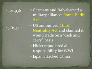  10/1936
 5/1937
 Germany and Italy formed a
military alliance: Rome-Berlin
Axis
 US announced Third
Neutrality Act and claimed it
would trade on a “cash and
carry” basis
 Hitler repudiated all
responsibility for WWI
 Japan attacked China
 