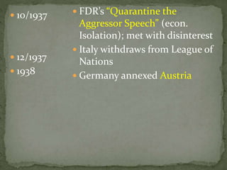  10/1937
 12/1937
 1938
 FDR’s “Quarantine the
Aggressor Speech” (econ.
Isolation); met with disinterest
 Italy withdraws from League of
Nations
 Germany annexed Austria
 