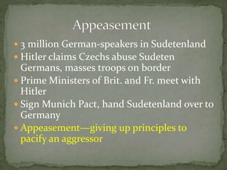  3 million German-speakers in Sudetenland
 Hitler claims Czechs abuse Sudeten
Germans, masses troops on border
 Prime Ministers of Brit. and Fr. meet with
Hitler
 Sign Munich Pact, hand Sudetenland over to
Germany
 Appeasement—giving up principles to
pacify an aggressor
 