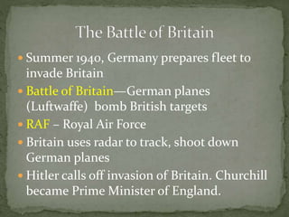  Summer 1940, Germany prepares fleet to
invade Britain
 Battle of Britain—German planes
(Luftwaffe) bomb British targets
 RAF – Royal Air Force
 Britain uses radar to track, shoot down
German planes
 Hitler calls off invasion of Britain. Churchill
became Prime Minister of England.
 