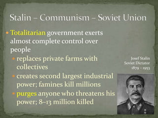  Totalitarian government exerts
almost complete control over
people
 replaces private farms with
collectives
 creates second largest industrial
power; famines kill millions
 purges anyone who threatens his
power; 8–13 million killed
Josef Stalin
Soviet Dictator
1879 – 1953
 