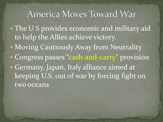  The U S provides economic and military aid
to help the Allies achieve victory.
 Moving Cautiously Away from Neutrality
 Congress passes “cash-and-carry” provision
 Germany, Japan, Italy alliance aimed at
keeping U.S. out of war by forcing fight on
two oceans
 