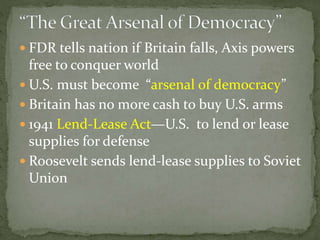  FDR tells nation if Britain falls, Axis powers
free to conquer world
 U.S. must become “arsenal of democracy”
 Britain has no more cash to buy U.S. arms
 1941 Lend-Lease Act—U.S. to lend or lease
supplies for defense
 Roosevelt sends lend-lease supplies to Soviet
Union
 