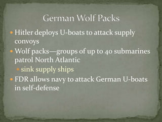  Hitler deploys U-boats to attack supply
convoys
 Wolf packs—groups of up to 40 submarines
patrol North Atlantic
 sink supply ships
 FDR allows navy to attack German U-boats
in self-defense
 