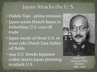  Hideki Tojo - prime minister
 Japan seizes French bases in
Indochina; U.S. cuts off
trade
 Japan needs oil from U.S. or
must take Dutch East Indies
oil fields
 1941 U.S. breaks Japanese
codes; learns Japan planning
to attack U.S.
Hideki Tojo
Japanese Prime
Minister
1884 - 1948
 