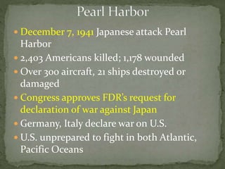  December 7, 1941 Japanese attack Pearl
Harbor
 2,403 Americans killed; 1,178 wounded
 Over 300 aircraft, 21 ships destroyed or
damaged
 Congress approves FDR’s request for
declaration of war against Japan
 Germany, Italy declare war on U.S.
 U.S. unprepared to fight in both Atlantic,
Pacific Oceans
 
