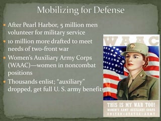  After Pearl Harbor, 5 million men
volunteer for military service
 10 million more drafted to meet
needs of two-front war
 Women’s Auxiliary Army Corps
(WAAC)—women in noncombat
positions
 Thousands enlist; “auxiliary”
dropped, get full U. S. army benefits
 