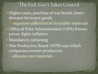  Higher taxes, purchase of war bonds, lower
demand for scarce goods
 organizes collection of recyclable materials
 Office of Price Administration (OPA) freezes
prices, fights inflation
 Mandatory rationing
 War Production Board (WPB) says which
companies convert production
 allocates raw materials
 