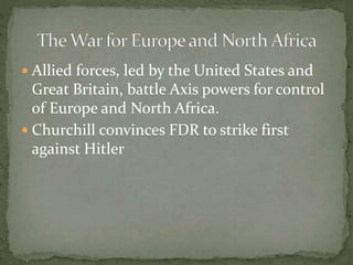  Allied forces, led by the United States and
Great Britain, battle Axis powers for control
of Europe and North Africa.
 Churchill convinces FDR to strike first
against Hitler
 