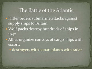 Hitler orders submarine attacks against
supply ships to Britain
 Wolf packs destroy hundreds of ships in
1942
 Allies organize convoys of cargo ships with
escort:
 destroyers with sonar; planes with radar
 